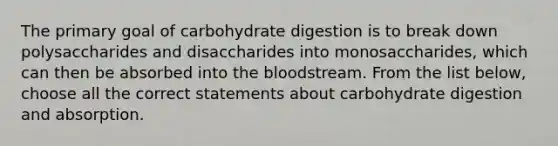 The primary goal of carbohydrate digestion is to break down polysaccharides and disaccharides into monosaccharides, which can then be absorbed into the bloodstream. From the list below, choose all the correct statements about carbohydrate digestion and absorption.