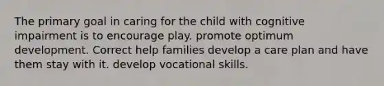 The primary goal in caring for the child with cognitive impairment is to encourage play. promote optimum development. Correct help families develop a care plan and have them stay with it. develop vocational skills.