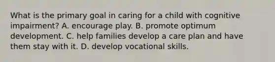 What is the primary goal in caring for a child with cognitive impairment? A. encourage play. B. promote optimum development. C. help families develop a care plan and have them stay with it. D. develop vocational skills.