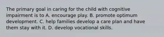 The primary goal in caring for the child with cognitive impairment is to A. encourage play. B. promote optimum development. C. help families develop a care plan and have them stay with it. D. develop vocational skills.