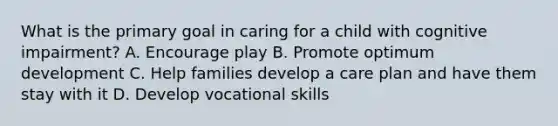 What is the primary goal in caring for a child with cognitive impairment? A. Encourage play B. Promote optimum development C. Help families develop a care plan and have them stay with it D. Develop vocational skills