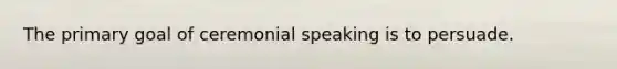 The primary goal of ceremonial speaking is to persuade.