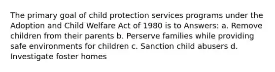 The primary goal of child protection services programs under the Adoption and Child Welfare Act of 1980 is to Answers: a. Remove children from their parents b. Perserve families while providing safe environments for children c. Sanction child abusers d. Investigate foster homes