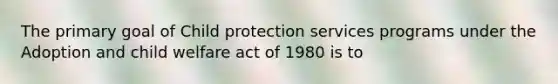 The primary goal of Child protection services programs under the Adoption and child welfare act of 1980 is to