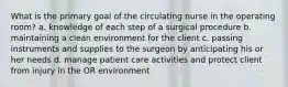 What is the primary goal of the circulating nurse in the operating room? a. knowledge of each step of a surgical procedure b. maintaining a clean environment for the client c. passing instruments and supplies to the surgeon by anticipating his or her needs d. manage patient care activities and protect client from injury in the OR environment