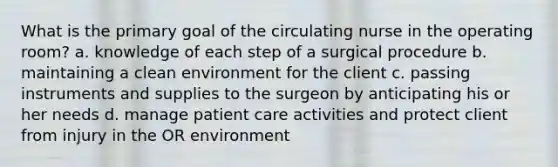 What is the primary goal of the circulating nurse in the operating room? a. knowledge of each step of a surgical procedure b. maintaining a clean environment for the client c. passing instruments and supplies to the surgeon by anticipating his or her needs d. manage patient care activities and protect client from injury in the OR environment