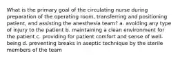 What is the primary goal of the circulating nurse during preparation of the operating room, transferring and positioning patient, and assisting the anesthesia team? a. avoiding any type of injury to the patient b. maintaining a clean environment for the patient c. providing for patient comfort and sense of well-being d. preventing breaks in aseptic technique by the sterile members of the team