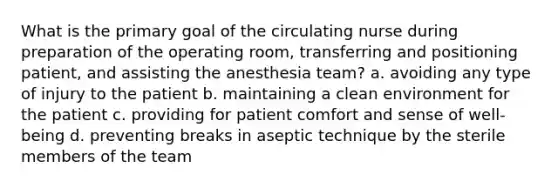 What is the primary goal of the circulating nurse during preparation of the operating room, transferring and positioning patient, and assisting the anesthesia team? a. avoiding any type of injury to the patient b. maintaining a clean environment for the patient c. providing for patient comfort and sense of well-being d. preventing breaks in aseptic technique by the sterile members of the team