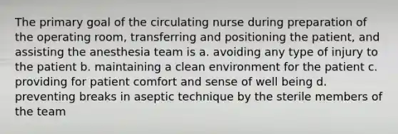 The primary goal of the circulating nurse during preparation of the operating room, transferring and positioning the patient, and assisting the anesthesia team is a. avoiding any type of injury to the patient b. maintaining a clean environment for the patient c. providing for patient comfort and sense of well being d. preventing breaks in aseptic technique by the sterile members of the team