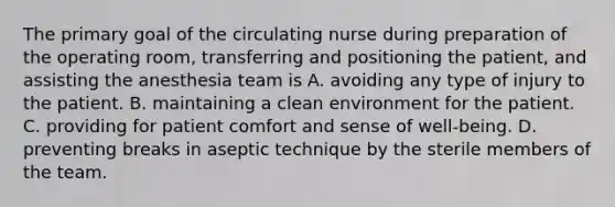 The primary goal of the circulating nurse during preparation of the operating room, transferring and positioning the patient, and assisting the anesthesia team is A. avoiding any type of injury to the patient. B. maintaining a clean environment for the patient. C. providing for patient comfort and sense of well-being. D. preventing breaks in aseptic technique by the sterile members of the team.