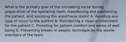 What is the primary goal of the circulating nurse during preparation of the operating room, transferring and positioning the patient, and assisting the anesthesia team? A. Avoiding any type of injury to the patient B. Maintaining a clean environment for the patient C. Providing for patient comfort and sense of well-being D. Preventing breaks in aseptic technique by the sterile members of the team