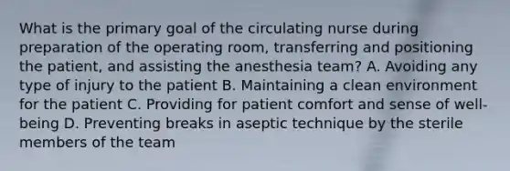 What is the primary goal of the circulating nurse during preparation of the operating room, transferring and positioning the patient, and assisting the anesthesia team? A. Avoiding any type of injury to the patient B. Maintaining a clean environment for the patient C. Providing for patient comfort and sense of well-being D. Preventing breaks in aseptic technique by the sterile members of the team