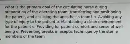 What is the primary goal of the circulating nurse during preparation of the operating room, transferring and positioning the patient, and assisting the anesthesia team? a. Avoiding any type of injury to the patient b. Maintaining a clean environment for the patient c. Providing for patient comfort and sense of well-being d. Preventing breaks in aseptic technique by the sterile members of the team