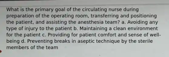 What is the primary goal of the circulating nurse during preparation of the operating room, transferring and positioning the patient, and assisting the anesthesia team? a. Avoiding any type of injury to the patient b. Maintaining a clean environment for the patient c. Providing for patient comfort and sense of well-being d. Preventing breaks in aseptic technique by the sterile members of the team