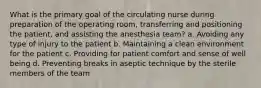 What is the primary goal of the circulating nurse during preparation of the operating room, transferring and positioning the patient, and assisting the anesthesia team? a. Avoiding any type of injury to the patient b. Maintaining a clean environment for the patient c. Providing for patient comfort and sense of well being d. Preventing breaks in aseptic technique by the sterile members of the team