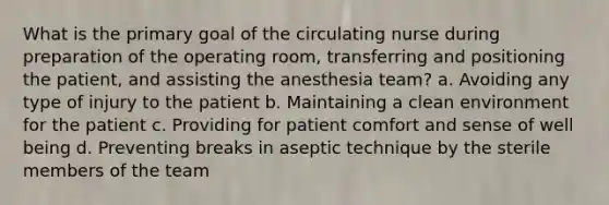 What is the primary goal of the circulating nurse during preparation of the operating room, transferring and positioning the patient, and assisting the anesthesia team? a. Avoiding any type of injury to the patient b. Maintaining a clean environment for the patient c. Providing for patient comfort and sense of well being d. Preventing breaks in aseptic technique by the sterile members of the team