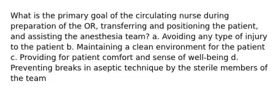 What is the primary goal of the circulating nurse during preparation of the OR, transferring and positioning the patient, and assisting the anesthesia team? a. Avoiding any type of injury to the patient b. Maintaining a clean environment for the patient c. Providing for patient comfort and sense of well-being d. Preventing breaks in aseptic technique by the sterile members of the team