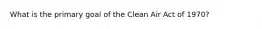 What is the primary goal of the Clean Air Act of 1970?