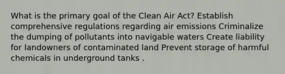 What is the primary goal of the Clean Air Act? Establish comprehensive regulations regarding air emissions Criminalize the dumping of pollutants into navigable waters Create liability for landowners of contaminated land Prevent storage of harmful chemicals in underground tanks .