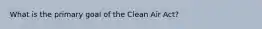 What is the primary goal of the Clean Air Act?