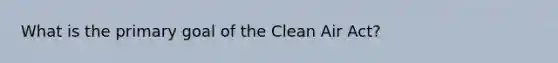 What is the primary goal of the Clean Air Act?