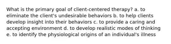 What is the primary goal of client-centered therapy? a. to eliminate the client's undesirable behaviors b. to help clients develop insight into their behaviors c. to provide a caring and accepting environment d. to develop realistic modes of thinking e. to identify the physiological origins of an individual's illness