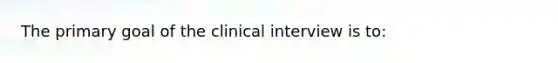 The primary goal of the clinical interview is to: