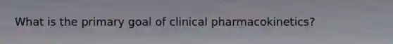 What is the primary goal of clinical pharmacokinetics?