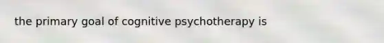 the primary goal of cognitive psychotherapy is