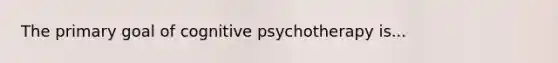 The primary goal of cognitive psychotherapy is...