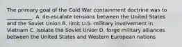 The primary goal of the Cold War containment doctrine was to __________. A. de-escalate tensions between the United States and the Soviet Union B. limit U.S. military involvement in Vietnam C. isolate the Soviet Union D. forge military alliances between the United States and Western European nations