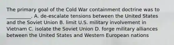 The primary goal of the Cold War containment doctrine was to __________. A. de-escalate tensions between the United States and the <a href='https://www.questionai.com/knowledge/kmhoGLx3kx-soviet-union' class='anchor-knowledge'>soviet union</a> B. limit U.S. military involvement in Vietnam C. isolate the Soviet Union D. forge military alliances between the United States and Western European nations