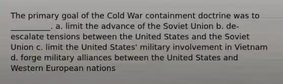 The primary goal of the Cold War containment doctrine was to __________. a. limit the advance of the Soviet Union b. de-escalate tensions between the United States and the Soviet Union c. limit the United States' military involvement in Vietnam d. forge military alliances between the United States and Western European nations