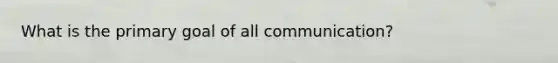 What is the primary goal of all communication?