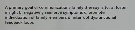 A primary goal of communications family therapy is to: a. foster insight b. negatively reinforce symptoms c. promote individuation of family members d. interrupt dysfunctional feedback loops