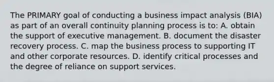 The PRIMARY goal of conducting a business impact analysis (BIA) as part of an overall continuity planning process is to: A. obtain the support of executive management. B. document the disaster recovery process. C. map the business process to supporting IT and other corporate resources. D. identify critical processes and the degree of reliance on support services.