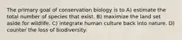 The primary goal of conservation biology is to A) estimate the total number of species that exist. B) maximize the land set aside for wildlife. C) integrate human culture back into nature. D) counter the loss of biodiversity.