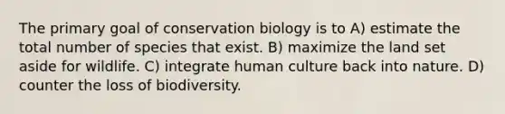 The primary goal of conservation biology is to A) estimate the total number of species that exist. B) maximize the land set aside for wildlife. C) integrate human culture back into nature. D) counter the loss of biodiversity.