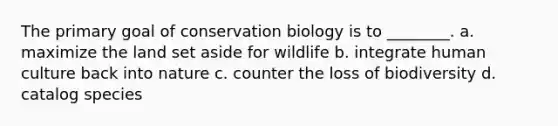 The primary goal of conservation biology is to ________. a. maximize the land set aside for wildlife b. integrate human culture back into nature c. counter the loss of biodiversity d. catalog species