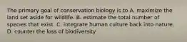 The primary goal of conservation biology is to A. maximize the land set aside for wildlife. B. estimate the total number of species that exist. C. integrate human culture back into nature. D. counter the loss of biodiversity