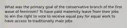 What was the primary goal of the conservative branch of the first wave of feminism? To have paid maternity leave from their jobs to win the right to vote to receive equal pay for equal work to have access to traditionally male jobs