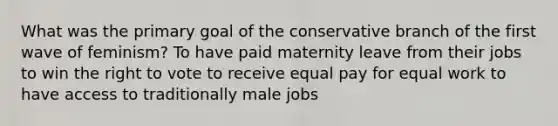 What was the primary goal of the conservative branch of the first wave of feminism? To have paid maternity leave from their jobs to win the right to vote to receive equal pay for equal work to have access to traditionally male jobs