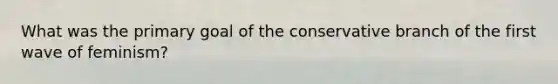 What was the primary goal of the conservative branch of the first wave of feminism?