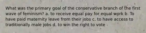 What was the primary goal of the conservative branch of the first wave of feminism? a. to receive equal pay for equal work b. To have paid maternity leave from their jobs c. to have access to traditionally male jobs d. to win the right to vote