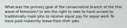 What was the primary goal of the conservative branch of the first wave of feminism? to win the right to vote to have access to traditionally male jobs to receive equal pay for equal work To have paid maternity leave from their jobs