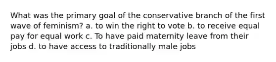 What was the primary goal of the conservative branch of the first wave of feminism? a. to win the right to vote b. to receive equal pay for equal work c. To have paid maternity leave from their jobs d. to have access to traditionally male jobs