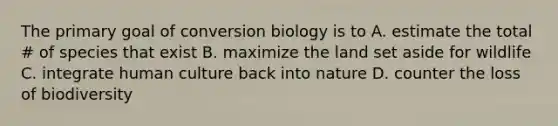 The primary goal of conversion biology is to A. estimate the total # of species that exist B. maximize the land set aside for wildlife C. integrate human culture back into nature D. counter the loss of biodiversity