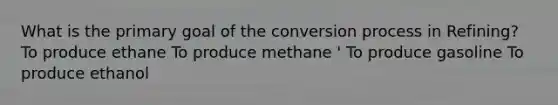 What is the primary goal of the conversion process in Refining? To produce ethane To produce methane ' To produce gasoline To produce ethanol