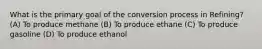 What is the primary goal of the conversion process in Refining? (A) To produce methane (B) To produce ethane (C) To produce gasoline (D) To produce ethanol