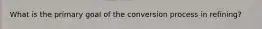 What is the primary goal of the conversion process in refining?